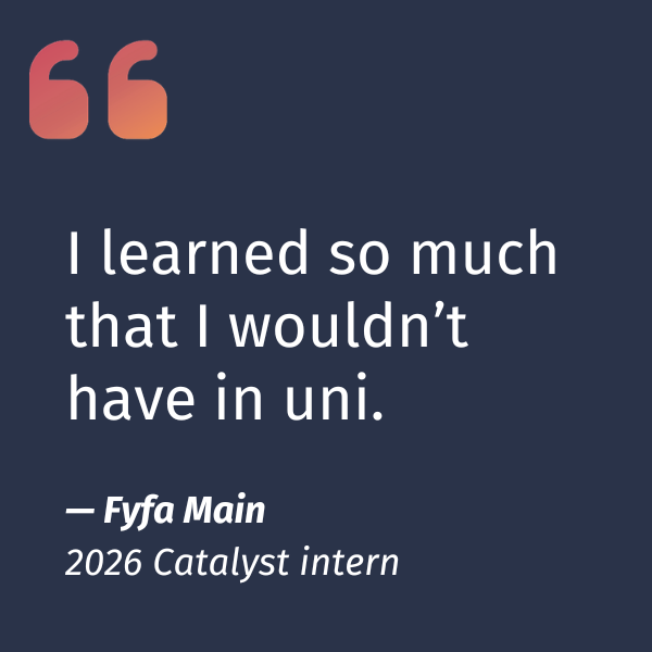 Fyfa Main 2026 Catalyst intern quote. I learned so much that I wouldn't have in uni.