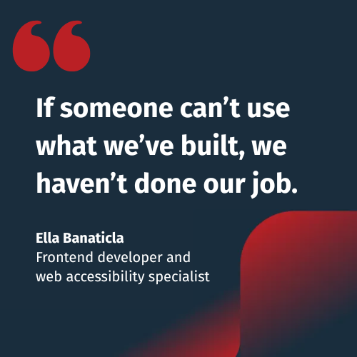 If someone can’t use what we’ve built, we haven’t done our job. - Ella Banaticla Frontend developer and  web accessibility specialist