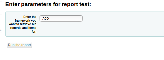  screenshot a parameter of ‘ACQ’ is entered, this will be substituted for &amp;amp;amp;lt;&amp;amp;amp;lt;Enter the framework you want to retrieve bib records and items for&amp;amp;amp;gt;&amp;amp;amp;gt; and any biblios with a ‘frameworkcode’ value matching ‘ACQ’ will be returned along with their associated items. 